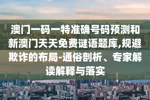 澳門一碼一特準(zhǔn)確號碼預(yù)測和新澳門天天免費謎語題庫,規(guī)避欺詐的布局-通俗剖析、專家解讀解釋與落實