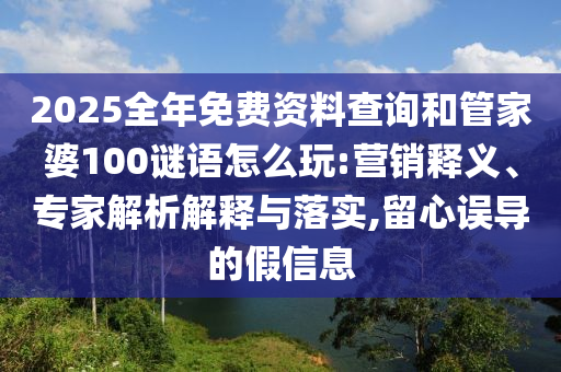 2025全年免費資料查詢和管家婆100謎語怎么玩:營銷釋義、專家解析解釋與落實,留心誤導的假信息