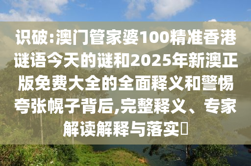 識(shí)破:澳門(mén)管家婆100精準(zhǔn)香港謎語(yǔ)今天的謎和2025年新澳正版免費(fèi)大全的全面釋義和警惕夸張幌子背后,完整釋義、專(zhuān)家解讀解釋與落實(shí)?