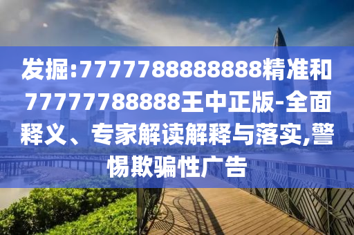 發(fā)掘:7777788888888精準(zhǔn)和77777788888王中正版-全面釋義、專家解讀解釋與落實,警惕欺騙性廣告