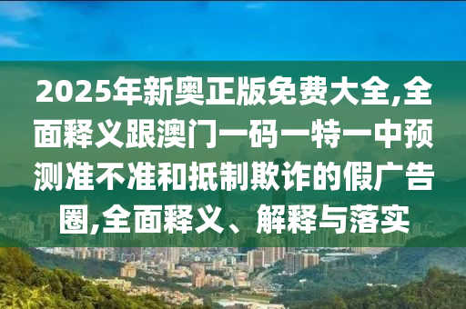 2025年新奧正版免費大全,全面釋義跟澳門一碼一特一中預(yù)測準不準和抵制欺詐的假廣告圈,全面釋義、解釋與落實