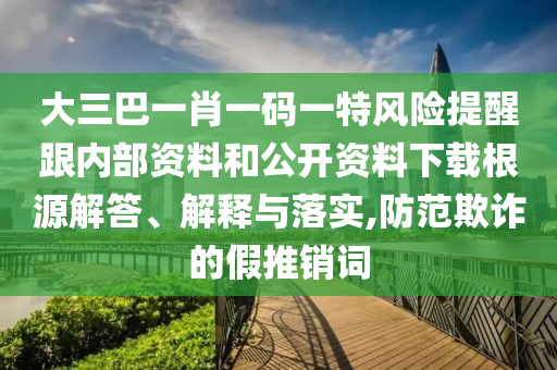 大三巴一肖一碼一特風險提醒跟內部資料和公開資料下載根源解答、解釋與落實,防范欺詐的假推銷詞
