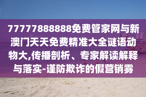 77777888888免費(fèi)管家網(wǎng)與新澳門天天免費(fèi)精準(zhǔn)大全謎語(yǔ)動(dòng)物大,傳播剖析、專家解讀解釋與落實(shí)-謹(jǐn)防欺詐的假營(yíng)銷霧