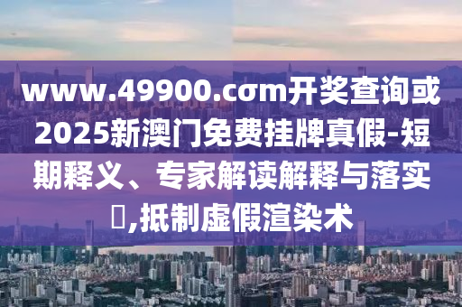 www.49900.cσm開獎查詢或2025新澳門免費掛牌真假-短期釋義、專家解讀解釋與落實?,抵制虛假渲染術(shù)