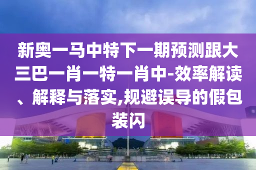 新奧一馬中特下一期預測跟大三巴一肖一特一肖中-效率解讀、解釋與落實,規(guī)避誤導的假包裝閃
