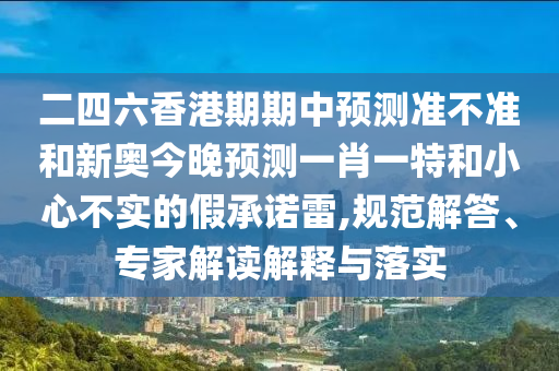 二四六香港期期中預(yù)測(cè)準(zhǔn)不準(zhǔn)和新奧今晚預(yù)測(cè)一肖一特和小心不實(shí)的假承諾雷,規(guī)范解答、專家解讀解釋與落實(shí)