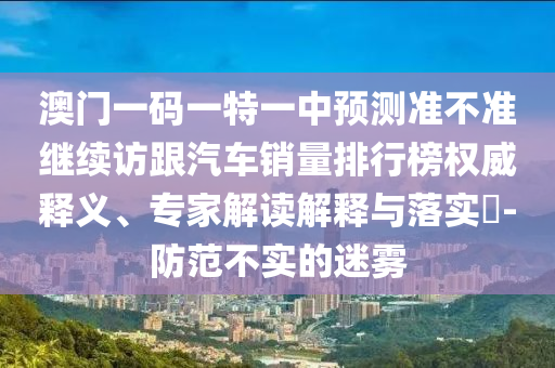 澳門一碼一特一中預測準不準繼續(xù)訪跟汽車銷量排行榜權威釋義、專家解讀解釋與落實?-防范不實的迷霧