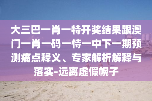 大三巴一肖一特開獎結果跟澳門一肖一碼一恃一中下一期預測痛點釋義、專家解析解釋與落實-遠離虛假幌子