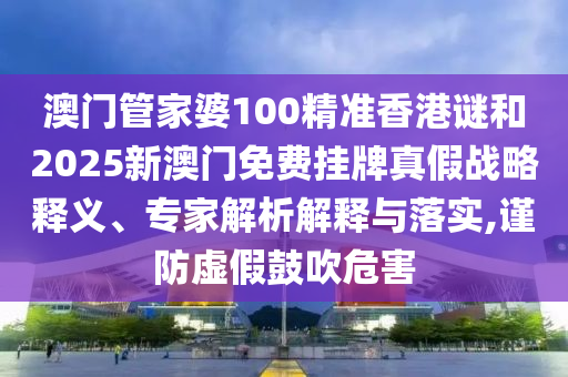 澳門管家婆100精準(zhǔn)香港謎和2025新澳門免費(fèi)掛牌真假戰(zhàn)略釋義、專家解析解釋與落實(shí),謹(jǐn)防虛假鼓吹危害