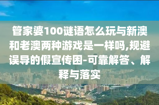 管家婆100謎語怎么玩與新澳和老澳兩種游戲是一樣嗎,規(guī)避誤導(dǎo)的假宣傳困-可靠解答、解釋與落實(shí)